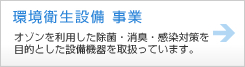 環境衛生設備 事業 オゾンを利用した除菌・消臭・感染対策を目的とした設備機器を取扱っています。