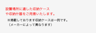 設置場所に適した収納ケースや収納什器をご用意いたします。※掲載しております収納ケースは一例です。（メーカーによって異なります）